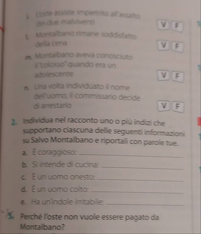 Loste assiste impletrito all assalto
dei due malviventi
F 1
L Montalbano rimane soddisfatto
della cena V F
m. Montalbanó aveva conosciuto
il ''colosso'' quando era un
1
adolescente V F
n. Una volta individuato il nome
dell'uomo, il commissario decide
di arrestarlo V F
2. Individua nel racconto uno o più indizi che
supportano ciascuna delle seguenti informazioni
su Salvo Montalbano e riportali con parole tue.
a. É coraggioso:_
b. Si intende di cucina:_
c. É un uomo onesto:_
d. É un uomo colto:_
e. Ha un'indole irritabile:_
Perché l'oste non vuole essere pagato da
Montalbano?