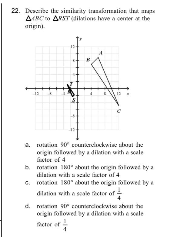 Describe the similarity transformation that maps
△ ABC to △ RST (dilations have a center at the
origin).
a. rotation 90° counterclockwise about the
origin followed by a dilation with a scale
factor of 4
b. rotation 180° about the origin followed by a
dilation with a scale factor of 4
C. rotation 180° about the origin followed by a
dilation with a scale factor of  1/4 
d. rotation 90° counterclockwise about the
origin followed by a dilation with a scale
factor of  1/4 