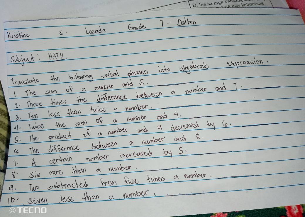 Kristine s. Lozada Grade 7 - Dalton 
subject: HATH 
Translate the following verbal phrase into algebraic expression. 
1. The sum of a number and 5. 
2. Three times the difference between a number and 7. 
3. Ten less than twice a number. 
(1. Twice the sum of a number and 4._ 
5. The product of a number and a decreased by 6. 
4. The difference between a number and 8. 
7. A certain number increased by 5._ 
8. six more than a number. 
_ 
9. Two subtracted from five times a number._ 
0' seven less than a number.