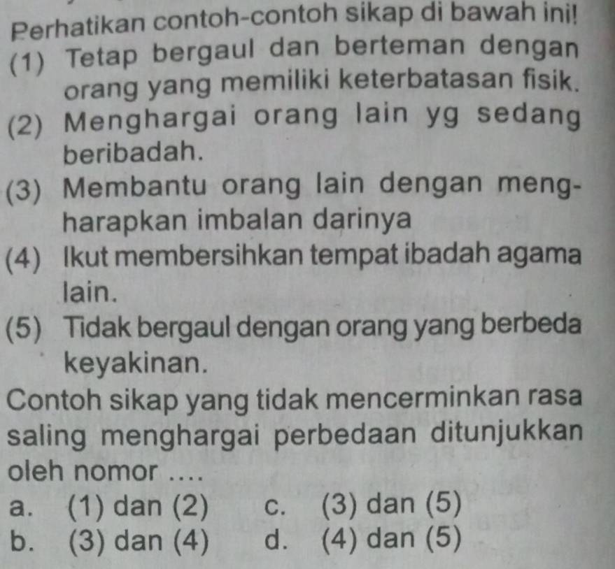 Perhatikan contoh-contoh sikap di bawah ini!
(1) Tetap bergaul dan berteman dengan
orang yang memiliki keterbatasan fisik.
(2) Menghargai orang lain yg sedang
beribadah.
(3) Membantu orang lain dengan meng-
harapkan imbalan darinya
(4) Ikut membersihkan tempat ibadah agama
lain.
(5) Tidak bergaul dengan orang yang berbeda
keyakinan.
Contoh sikap yang tidak mencerminkan rasa
saling menghargai perbedaan ditunjukkan
oleh nomor ....
a. (1) dan (2) c. (3) dan (5)
b. (3) dan (4) d. (4) dan (5)