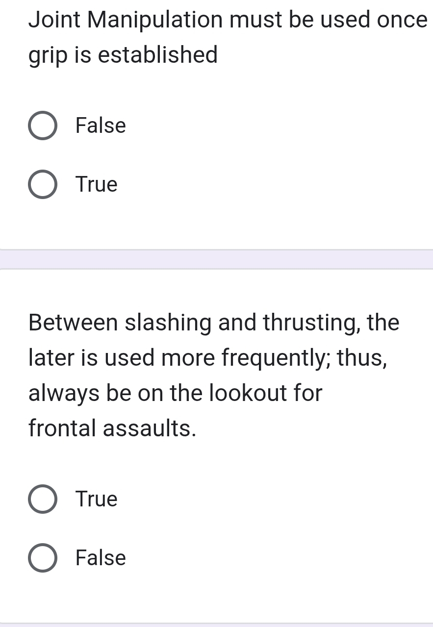 Joint Manipulation must be used once
grip is established
False
True
Between slashing and thrusting, the
later is used more frequently; thus,
always be on the lookout for
frontal assaults.
True
False