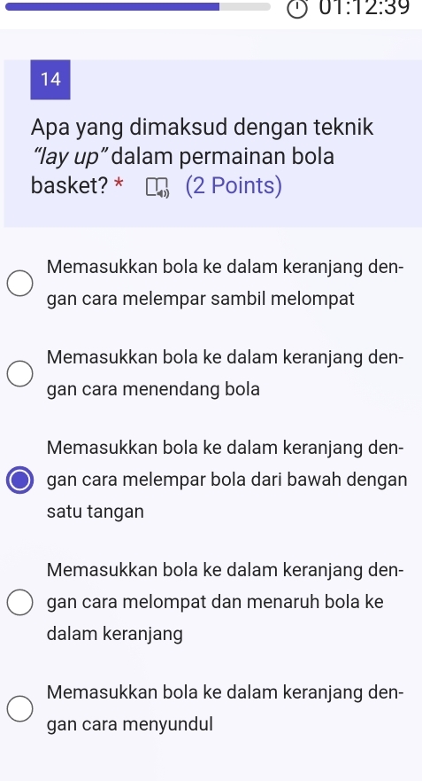 01:12:39 
14
Apa yang dimaksud dengan teknik
“lay up” dalam permainan bola
basket? * (2 Points)
Memasukkan bola ke dalam keranjang den-
gan cara melempar sambil melompat
Memasukkan bola ke dalam keranjang den-
gan cara menendang bola
Memasukkan bola ke dalam keranjang den-
gan cara melempar bola dari bawah dengan
satu tangan
Memasukkan bola ke dalam keranjang den-
gan cara melompat dan menaruh bola ke
dalam keranjang
Memasukkan bola ke dalam keranjang den-
gan cara menyundul