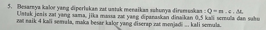 Besarnya kalor yang diperlukan zat untuk menaikan suhunya dirumuskan : Q=m.c.△ t. 
Untuk jenis zat yang sama, jika massa zat yang dipanaskan dinaikan 0,5 kali semula dan suhu 
zat naik 4 kali semula, maka besar kalor yang diserap zat menjadi ... kali semula.