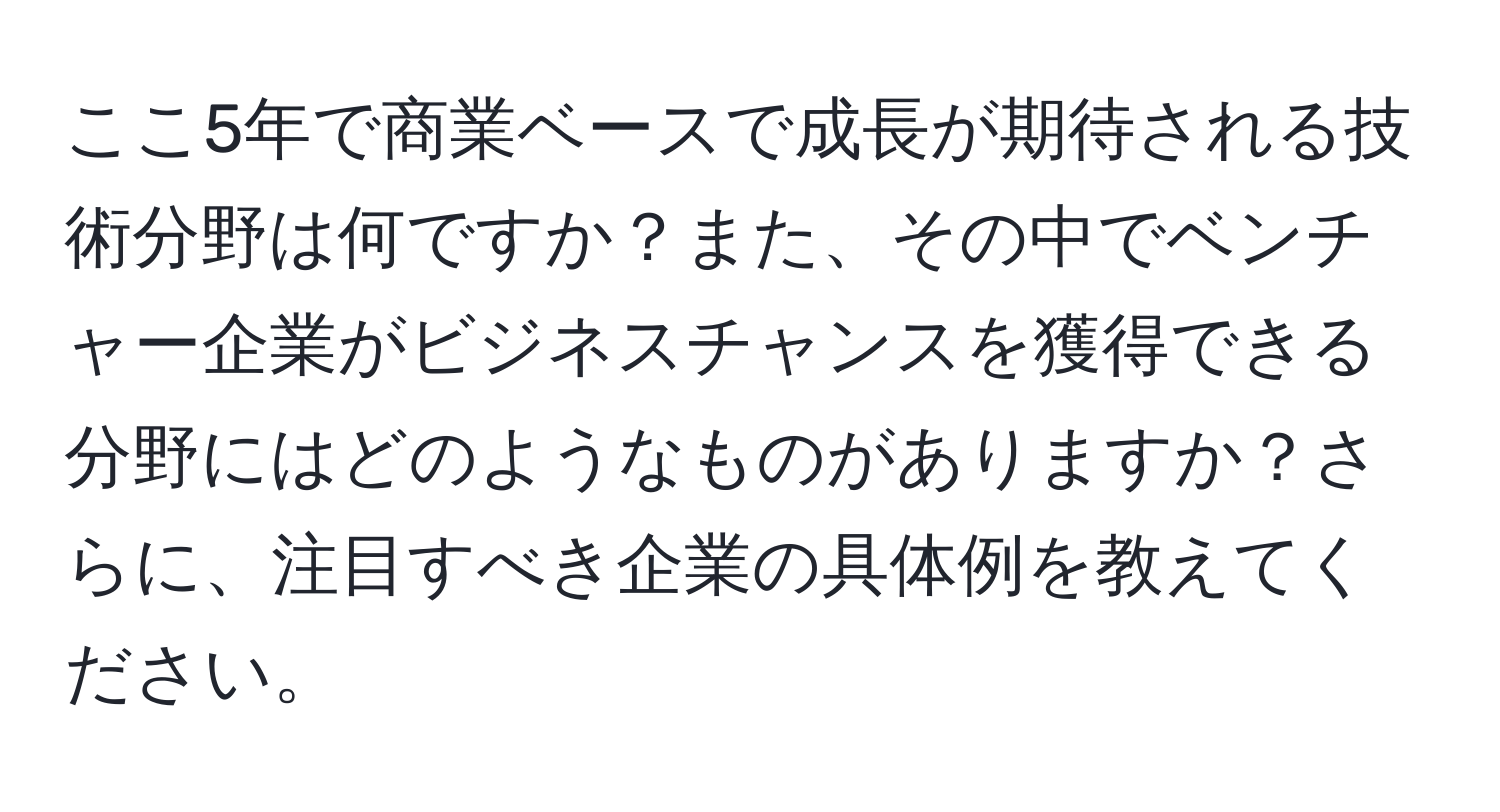 ここ5年で商業ベースで成長が期待される技術分野は何ですか？また、その中でベンチャー企業がビジネスチャンスを獲得できる分野にはどのようなものがありますか？さらに、注目すべき企業の具体例を教えてください。