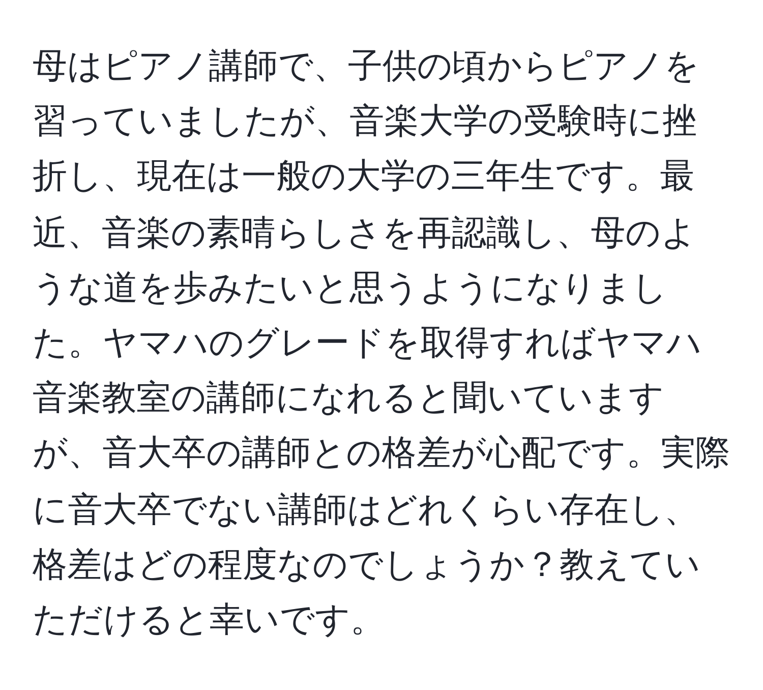 母はピアノ講師で、子供の頃からピアノを習っていましたが、音楽大学の受験時に挫折し、現在は一般の大学の三年生です。最近、音楽の素晴らしさを再認識し、母のような道を歩みたいと思うようになりました。ヤマハのグレードを取得すればヤマハ音楽教室の講師になれると聞いていますが、音大卒の講師との格差が心配です。実際に音大卒でない講師はどれくらい存在し、格差はどの程度なのでしょうか？教えていただけると幸いです。