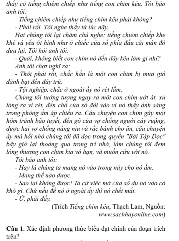 thầy có tiếng chiêm chiếp như tiếng con chim kêu. Tôi bảo
anh tôi:
- Tiếng chiêm chiếp như tiếng chim kêu phải không?
- Phải rồi. Tôi nghe thầy từ lúc nãy.
Hai chúng tôi lại chăm chú nghe: tiếng chiêm chiếp khe
khẽ và yếu ớt hình như ở chiếc cửa sổ phía đầu cái màn đỏ
đưa lại. Tôi hỏi anh tôi:
- Quái, không biết con chim nó đến đây kêu làm gì nhi?
Anh tôi chợt nghĩ ra:
- Thôi phải rồi, chắc hắn là một con chim bị mưa gió
đánh bạt đến đây trú.
- Tội nghiệp, chắc ở ngoài ẩy nó rét lắm.
Chúng tôi tưởng tượng ngay ra một con chim ướt át, xù
lông ra vì rét, đến chỗ cửa sổ đòi vào vì nó thấy ánh sáng
trong phòng ẩm áp chiếu ra. Câu chuyện con chim gáy một
hôm tránh bão tuyết, đến gõ cửa vợ chồng người cày ruộng,
được hai vợ chồng nâng niu và rắc bánh cho ăn, câu chuyện
ấy mà hồi nhỏ chúng tôi đã đọc trong quyển "Bài Tập Đọc"
bây giờ lại thoáng qua trong trí nhớ, làm chúng tôi đem
lòng thương con chim kia vô hạn, và muốn cứu vớt nó.
Tôi bảo anh tôi:
- Hay là chúng ta mang nó vào trong này cho nó ẩm.
- Mang thế nào được.
- Sao lại không được! Ta cứ việc mở cửa sổ dụ nó vào có
khó gì. Chứ nếu để nó ở ngoài ấy thì nó chết mất.
- Ủ, phải đẩy.
(Trích Tiếng chim kêu, Thạch Lam, Nguồn:
www.sachhayonline.com)
Câu 1. Xác định phương thức biểu đạt chính của đoạn trích
trên?