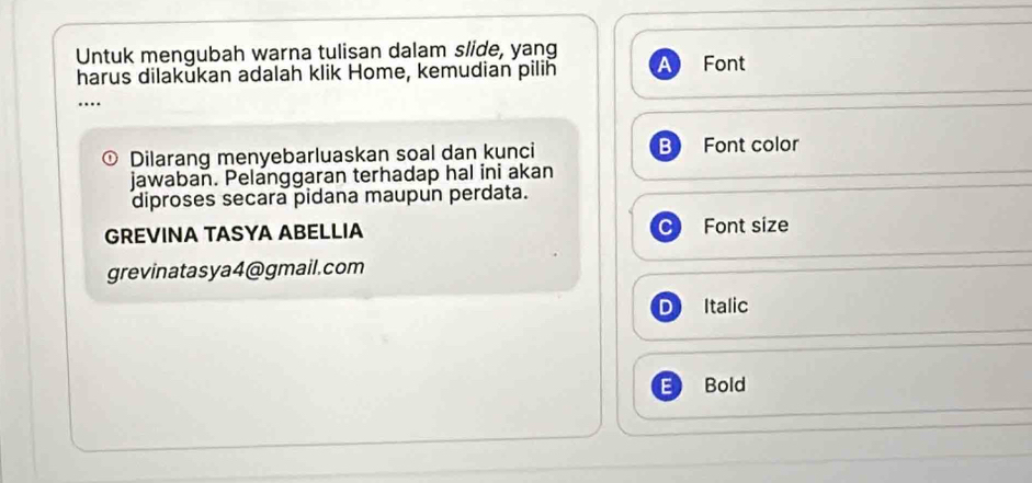 Untuk mengubah warna tulisan dalam slide, yang
harus dilakukan adalah klik Home, kemudian pilih Font
Dilarang menyebarluaskan soal dan kunci B Font color
jawaban. Pelanggaran terhadap hal ini akan
diproses secara pidana maupun perdata.
GREVINA TASYA ABELLIA Font size
grevinatasya4@gmail.com
D Italic
E Bold