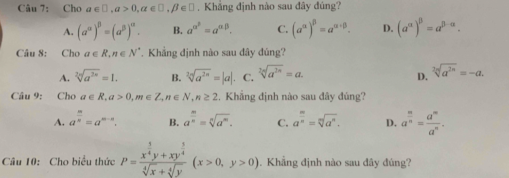 Cho a∈ □ , a>0, alpha ∈ □ , beta ∈ □. Khẳng định nào sau đây dúng?
A. (a^(alpha))^beta =(a^(beta))^alpha . B. a^(alpha ^beta)=a^(alpha .beta). C. (a^(alpha))^beta =a^(alpha +beta). D. (a^(alpha))^beta =a^(beta -alpha). 
Câu 8: Cho a∈ R, n∈ N^*. Khẳng định nào sau đây đúng?
A. sqrt[2n](a^(2n))=1. B. sqrt[2n](a^(2n))=|a|. C. sqrt[2n](a^(2n))=a.
D. sqrt[2n](a^(2n))=-a. 
Câu 9: Cho a∈ R, a>0, m∈ Z, n∈ N, n≥ 2. Khẳng định nào sau đây đúng?
A. a^(frac m)n=a^(m-n). a^(frac m)n=sqrt[n](a^m). C. a^(frac m)n=sqrt[m](a^n). D. a^(frac m)n= a^m/a^n . 
B.
Câu 10: Cho biểu thức P=frac x^(frac 5)4y+xy^(frac 5)4sqrt[4](x)+sqrt[4](y)(x>0,y>0). Khẳng định nào sau dây đúng?