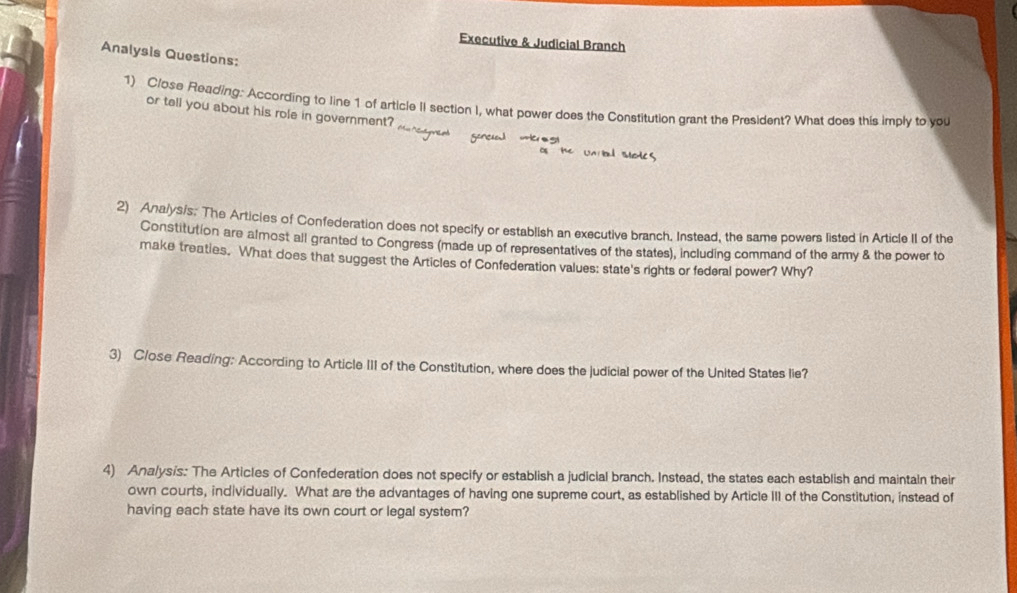 Executive & Judicial Branch 
Analysis Questions: 
1) Close Reading: According to line 1 of article II section I, what power does the Constitution grant the President? What does this imply to you 
or tell you about his role in government? 
2) Ana/ys/s. The Articies of Confederation does not specify or establish an executive branch. Instead, the same powers listed in Article II of the 
Constitution are almost all granted to Congress (made up of representatives of the states), including command of the army & the power to 
make treaties. What does that suggest the Articles of Confederation values: state's rights or federal power? Why? 
3) Close Reading: According to Article III of the Constitution, where does the judicial power of the United States lie? 
4) Analysis: The Articles of Confederation does not specify or establish a judicial branch. Instead, the states each establish and maintain their 
own courts, individually. What are the advantages of having one supreme court, as established by Article III of the Constitution, instead of 
having each state have its own court or legal system?