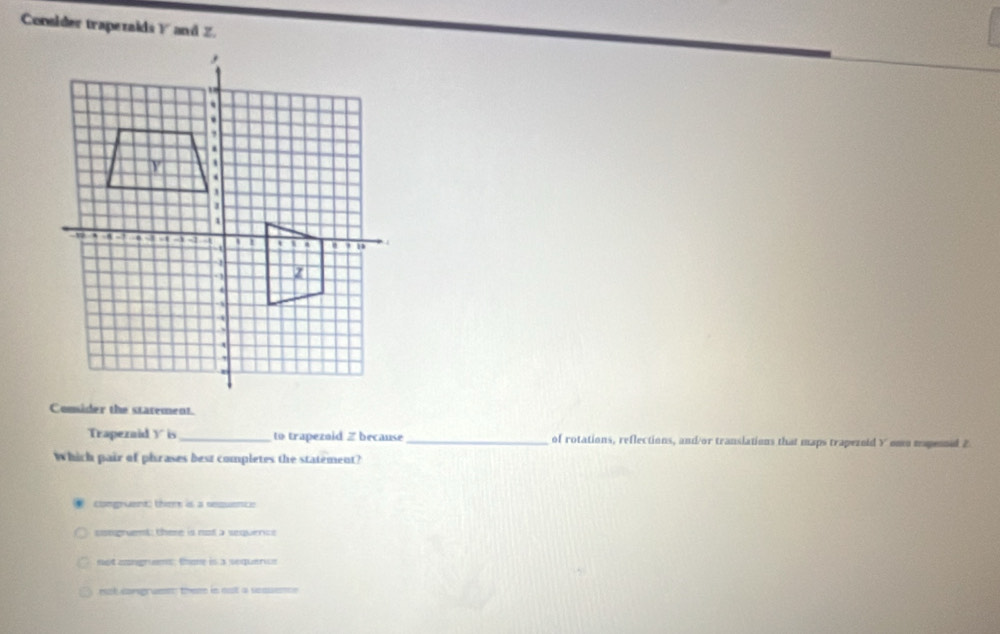 Conslder trapezaids Y and Z.
Comsider the starement.
Trapezaid Y is _ to trapezaid Zbecause _of rotations, reflections, and/or translations that maps trapezold Y omo mapesnal 2
Which pair of phrases best completes the statement?
congruent) thm is a sequence
ssegruent: there is not a sequence
not congrums; thone in a sequervs
et corsgruen them in not a sesuene