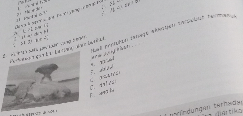 Perhat
D. 2), 4
E. 3), 4), dan b)
2) Meander 1) Pantai fyol
Bentuk permukaan bumi yang merupaka
3) Pantai cliff
A. 1), 3), dan 5)
Hasil bentukan tenaga eksogen tersebut termasuk
B. 1), 4), dan 6)
C. 2), 3), dan 4)
tu jawaban yang benan
ang alam berikut jenis pengikisan . . . .
A. abrasi
B. ablasi
D. deflasi C. eksarasi
E. aeolis
diartika
shutterstock.com
nerlindungan terhadap