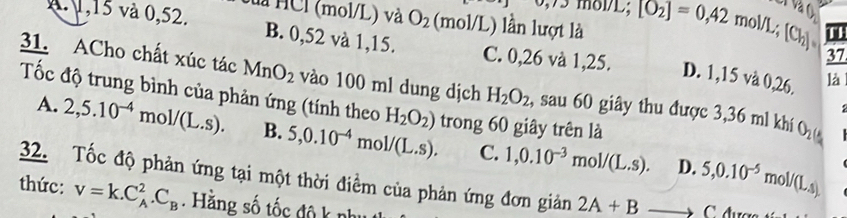 v_5/2 e
A. 1,15 và 0,52. là HCl (mol/L) và O_2 (mol/L) lần lượt là 17L; [O_2]=0,42mol/L; [Cl_2] va 
37
B. 0,52 và 1,15. C. 0,26 và 1,25. D. 1,15 và 0,26. là
31. ACho chất xúc tác MnO_2 vào 100 ml dung dịch H_2O_2 , sau 60 giây thu được 3, 36 ml khí O_2
Tốc độ trung bình của phản ứng (tính theo H_2O_2) trong 60 giây trên là
A. 2, 5.10^(-4)mol/(L.s). B. 5, 0.10^(-4)mol/(L.s). C. 1, 0.10^(-3)mol/(L.s). 5, 0.10^(-5)mol/(L.s). 

D.
32. Tốc độ phản ứng tại một thời điềm của phản ứng đơn giản 2A+Bto C
thức: v=k.C_A^(2.C_B). Hằng số tốc độ k nhụ