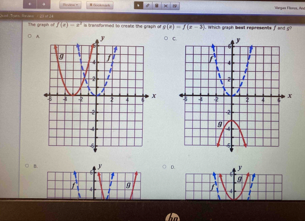 + Review = Bookmark * × Vargas Flores, And
Quad Trans Review/ 23 of 24
The graph of f(x)=x^2 is transformed to create the graph of g(x)=f(x-3). Which graph best represents f and g?
A
C

B.
y
D.
6
y
6
g to
4 g
4