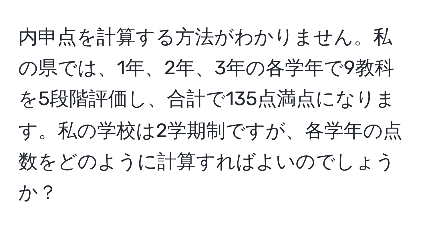 内申点を計算する方法がわかりません。私の県では、1年、2年、3年の各学年で9教科を5段階評価し、合計で135点満点になります。私の学校は2学期制ですが、各学年の点数をどのように計算すればよいのでしょうか？