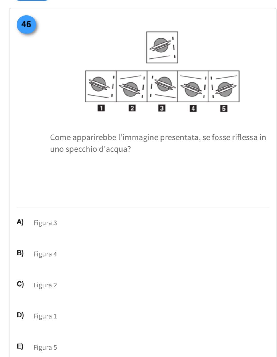 46
1
2 3
5
Come apparirebbe l'immagine presentata, se fosse riflessa in
uno specchio d'acqua?
A) Figura 3
B) Figura 4
C) Figura 2
D) Figura 1
E) Figura 5