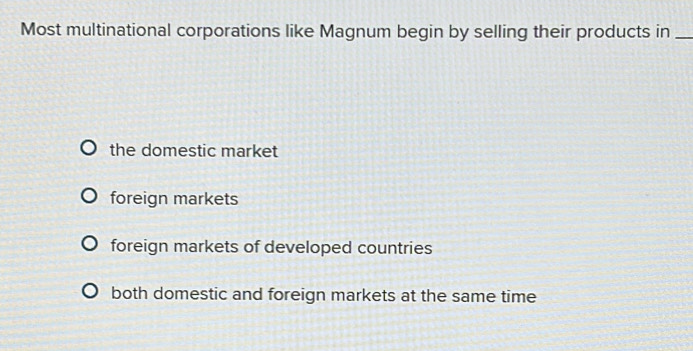 Most multinational corporations like Magnum begin by selling their products in_
the domestic market
foreign markets
foreign markets of developed countries
both domestic and foreign markets at the same time