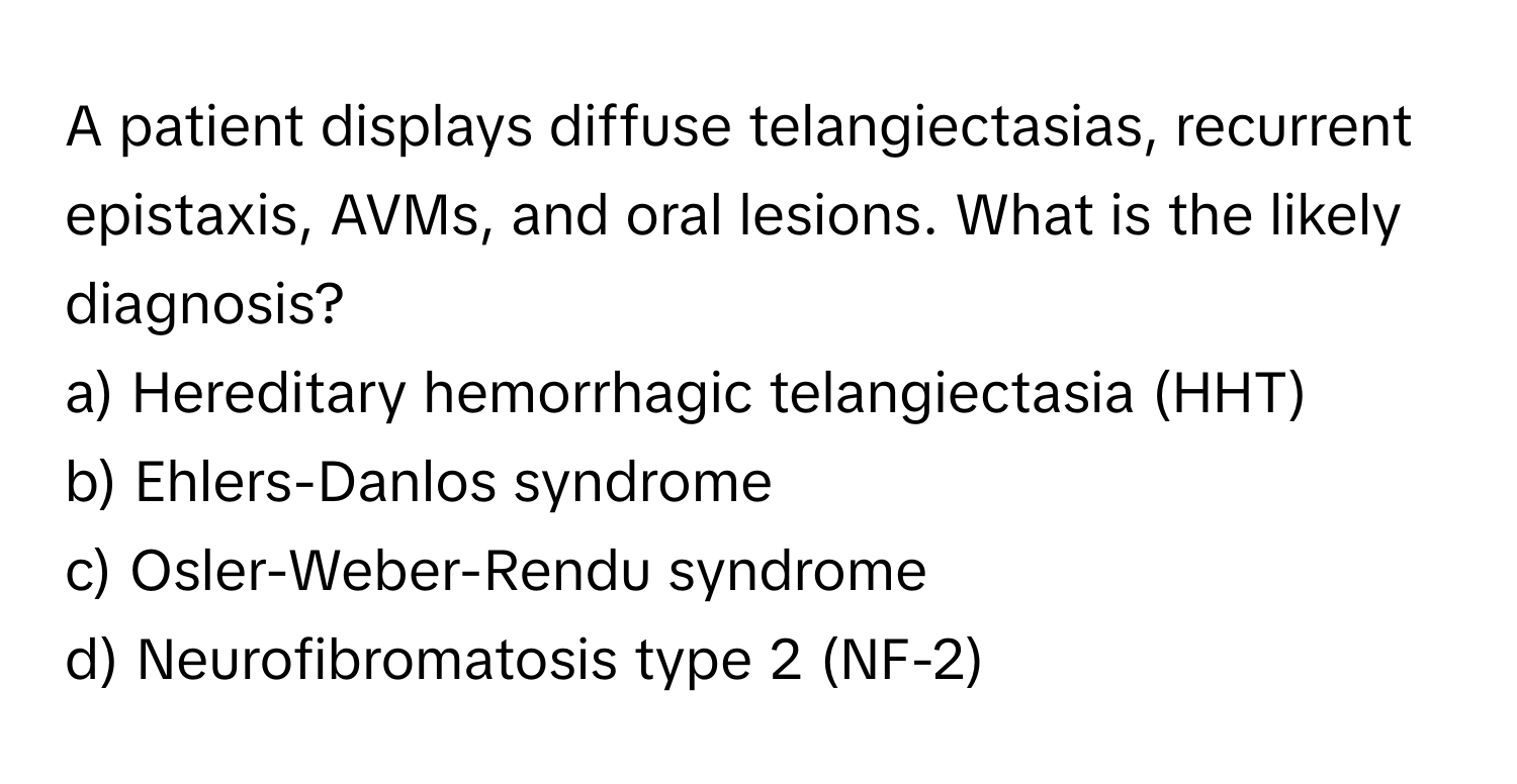 A patient displays diffuse telangiectasias, recurrent epistaxis, AVMs, and oral lesions. What is the likely diagnosis?

a) Hereditary hemorrhagic telangiectasia (HHT) 
b) Ehlers-Danlos syndrome 
c) Osler-Weber-Rendu syndrome 
d) Neurofibromatosis type 2 (NF-2)