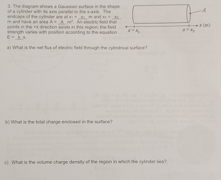 The diagram shows a Gaussian surface in the shap
of a cylinder with its axis parallel to the x-axis. The
m and have an area endcaps of the cylinder are at x_1= _ Xi m and x_2= _
A= A m^2
points in the +x direction exists in this region; the field . An electric field that 
strength varies with position according to the equation
E= _k x.
a) What is the net flux of electric field through the cylindrical surface?
b) What is the total charge enclosed in the surface?
c) What is the volume charge density of the region in which the cylinder lies?