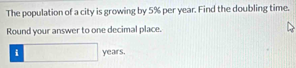 The population of a city is growing by 5% per year. Find the doubling time. 
Round your answer to one decimal place.
:□ years.