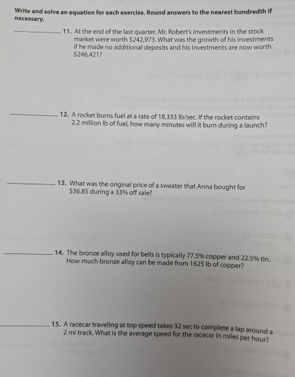 Write and solve an equation for each exercise. Round answers to the nearest hundredth if 
necessary. 
_11. At the end of the last quarter, Mr. Robert's investments in the stock 
market were worth $242,973. What was the growth of his investments 
if he made no additional deposits and his investments are now worth
$246,421? 
_ 
12. A rocket burns fuel at a rate of 18,333 lb/sec. If the rocket contains
2.2 million Ib of fuel, how many minutes will it burn during a launch? 
_ 
13. What was the original price of a sweater that Anna bought for
$36.85 during a 33% off sale? 
_14. The bronze alloy used for bells is typically 77.5% copper and 22.5% tin. 
How much bronze alloy can be made from 1625 lb of copper? 
_15. A racecar traveling at top speed takes 32 sec to complete a lap around a
2 mi track. What is the average speed for the racecar in miles per hour?