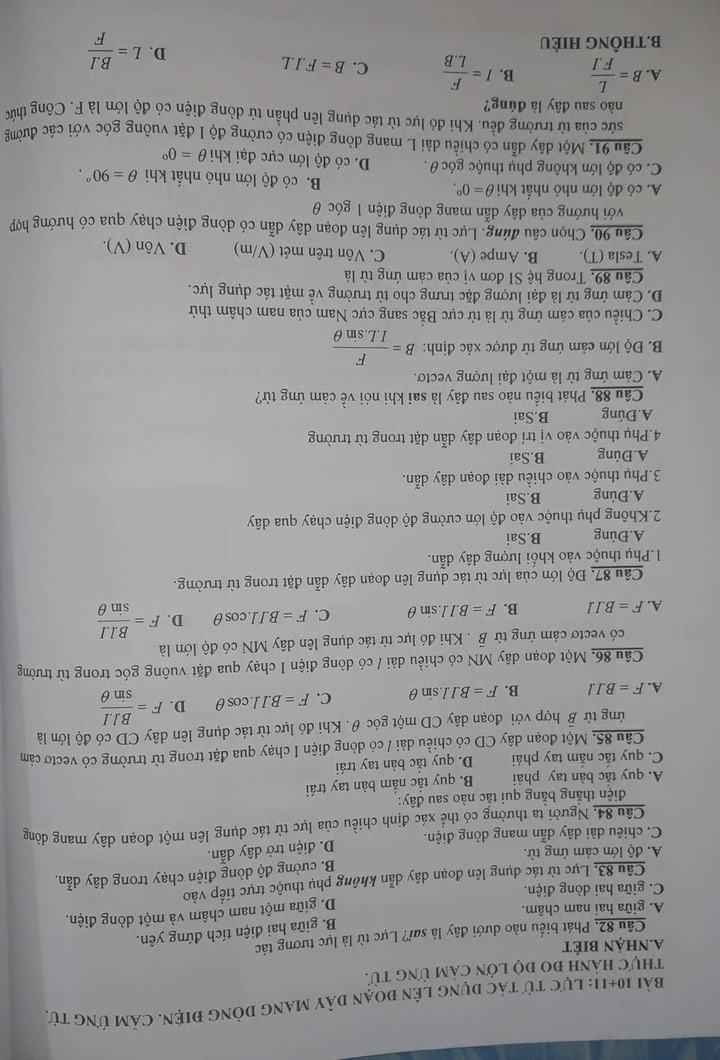 bài 10+11: Lực từ tác dụng lên đoạn dây mang dòng điện. Cảm ứng từ.
thựC hành đo đọ lớn cảm ứng từ.
a.nhận biÉt
Câu 82. Phát biểu nào dưới đây là sai? Lực từ là lực tương tác
B. giữa hai điện tích đứng yên.
A. giữa hai nam châm.
C. giữa hai dòng điện. D. giữa một nam châm và một dòng điện.
Câu 83. Lực từ tác dụng lên đoạn dây dẫn không phụ thuộc trực tiếp vào
A. độ lớn cảm ứng từ. B. cường độ dòng điện chạy trong dây dẫn.
D. điện trở dây dẫn.
C. chiêu dài dây dẫn mang dòng điện.
Câu 84. Người ta thường có thể xác định chiều của lực từ tác dụng lên một đoạn dây mang dòng
điện thắng bằng qui tắc nào sau đây:
A. quy tắc bàn tay phải B. quy tắc nắm bàn tay trái
C. quy tắc nắm tay phải D. quy tắc bàn tay trái
Câu 85. Một đoạn dây CD có chiều dài / có dòng điện I chạy qua đặt trong từ trường có vectơ cảm
ứng từ B hợp với đoạn dây CD một góc θ. Khi đó lực từ tác dụng lên dây CD có độ lớn là
A. F=B.I.l B. F=B.I.l.sin θ
C. F=B.I.cos θ D. F= (B.l.I)/sin θ  
Câu 86. Một đoạn dây MN có chiều dài / có dòng điện I chạy qua đặt vuông góc trong từ trường
có vectơ cảm ứng từ vector B. Khi đó lực từ tác dụng lên dây MN có độ lớn là
A. F=B.IJ B. F=B.I.l.sin θ
C. F=B.I.l.cos θ D. F= (B.l.I)/sin θ  
Câu 87. Độ lớn của lực từ tác dụng lên đoạn dây dẫn đặt trong từ trường.
1.Phụ thuộc vào khối lượng dây dẫn.
A. Đúng B.Sai
2.Không phụ thuộc vào độ lớn cường độ dòng điện chạy qua dây
A.Đúng B.Sai
3.Phụ thuộc vào chiều dài đoạn dây dẫn.
A.Đúng B.Sai
4.Phụ thuộc vào vị trí đoạn dây dẫn dặt trong từ trường
A.Đúng B.Sai
Câu 88. Phát biểu nào sau đây là sai khi nói về cảm ứng từ?
A. Cảm ứng từ là một đại lượng vectơ.
B. Độ lớn cảm ứng từ được xác định: B= F/I.L.sin θ  
C. Chiều của cảm ứng từ là từ cực Bắc sang cực Nam của nam châm thử
D. Cảm ứng từ là đại lượng đặc trưng cho từ trường về mặt tác dụng lực.
Câu 89, Trong hệ SI đơn vị của cảm ứng từ là
A. Tesla (T). B. Ampe (A). C. Vôn trên mét (V/m) D. Vôn (V).
Câu 90, Chọn câu đúng. Lực từ tác dụng lên đoạn dây dẫn có dòng điện chạy qua có hướng hợp
với hướng của dây dẫn mang dòng điện 1 góc θ
A. có độ lớn nhỏ nhất khi θ =0°. B. có độ lớn nhỏ nhất khi θ =90°.
C. có độ lớn không phụ thuộc góc θ . D. có độ lớn cực đại khi θ =0°
Câu 91. Một dây dẫn có chiều dài L mang dòng điện có cường độ I đặt vuông góc với các đường
sức của từ trường đều. Khi đó lực từ tác dụng lên phần tử dòng điện có độ lớn là F. Công thức
nào sau đây là đúng?
A. B= L/F.I  B. I= F/L.B  C. B=F.I.L
B.THÔNG HIÉU
D. L= (B.I)/F 