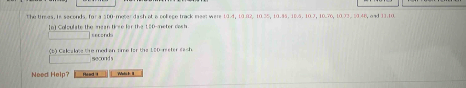 The times, in seconds, for a 100-meter dash at a college track meet were 10.4, 10.82, 10.35, 10.86, 10.6, 10.7, 10.76, 10.73, 10.48, and 11.10. 
(a) Calculate the mean time for the 100-meter dash.
seconds
(b) Calculate the median time for the 100-meter dash.
seconds
Need Help? Read it Watch It