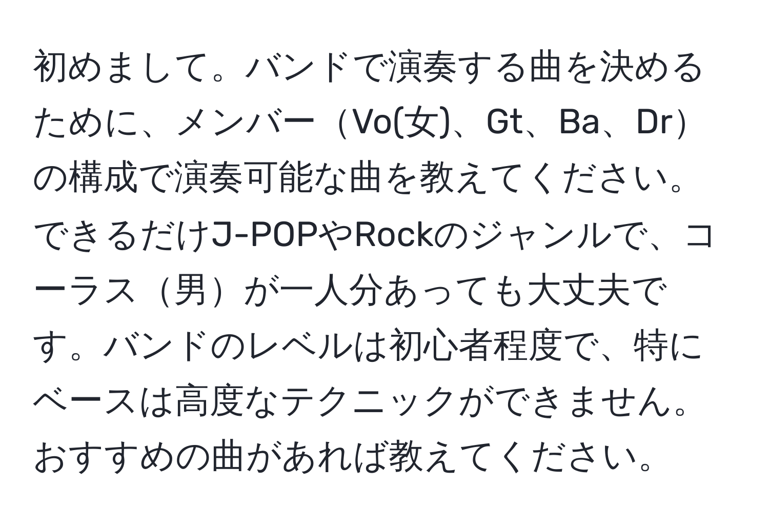 初めまして。バンドで演奏する曲を決めるために、メンバーVo(女)、Gt、Ba、Drの構成で演奏可能な曲を教えてください。できるだけJ-POPやRockのジャンルで、コーラス男が一人分あっても大丈夫です。バンドのレベルは初心者程度で、特にベースは高度なテクニックができません。おすすめの曲があれば教えてください。