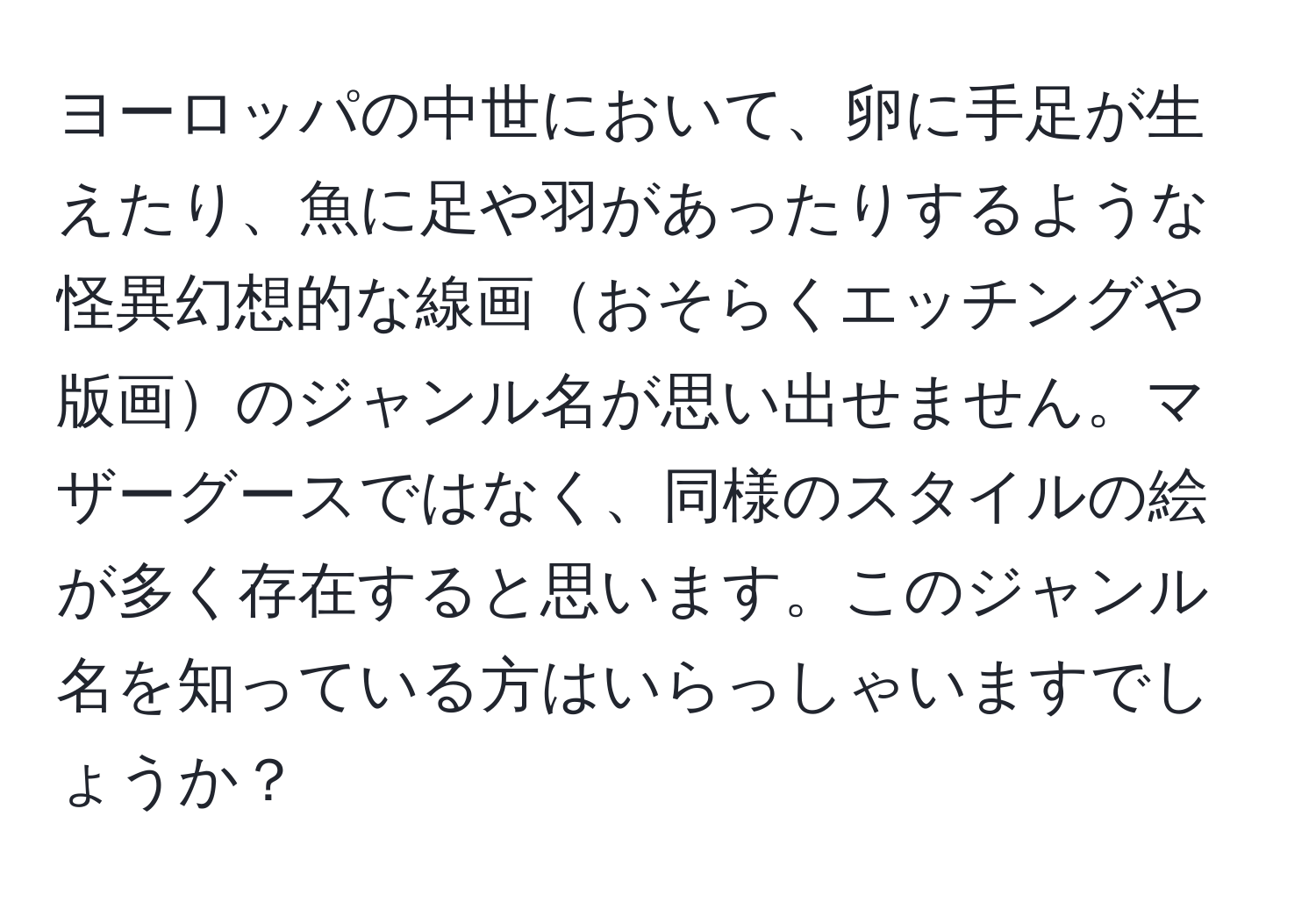 ヨーロッパの中世において、卵に手足が生えたり、魚に足や羽があったりするような怪異幻想的な線画おそらくエッチングや版画のジャンル名が思い出せません。マザーグースではなく、同様のスタイルの絵が多く存在すると思います。このジャンル名を知っている方はいらっしゃいますでしょうか？