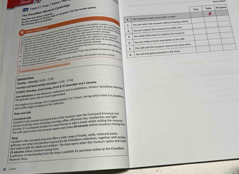 ufficiali
Task 5 | True / False / NU
The Fitzwilliam Museum Cambridge
The first one (0) is an example. Are the sentences Read the text about a museum. (1-6) true, false or not given? Tick the correct option
Exam competences
en divesto esencizio devi leúgent un testó con continuo fastociato, ad esempio, a una fabella, un grafico o un min
a capundere a una séria di domande di comprensione a scelta multipia con tre possibiti opizioni; dev decislen
per rispondere ally domanda (hot giver). Per riolvere questo esercizio, segui questy semplici pussado
luce del tests che fal letto, lt aftermusian soso vire (True), lalse (False) Oppure nort vi soro information ve
1J Dopo aver lels le domande che famo seguito al testo, individua le parole chlave presenti in cuascura dl e
2  L999, velocemente a testo assieme ala relátiva tabella (o grafico) associata. Der coglerno il seriso geten
i Leopi ma un altra vota a sests e la relétiva tabella (o brafico) associata. Guesta volta, penó, fai una lettura a
puntuale, volta a cogliere I puno principali de la narrazione, Invece del significato generato
4 1 individua le parole chave de brano, e cerca di capire in quale baragrafo del testo (o in che parte Heia tabe
si Se ha un dulbio suaa risbosta a una domanda, non preoccupartil Passa alla domanda successiva e, sol 
Grafico) sono contenute le risposte alle domande di comprensione
61 Prima di passare alfesercitio succesavo, riléggi le risposte che hai dato, assicurandoti che suano correte
intorna sulla domanda lascara in sospeto
* Cerca di seoígere querto esarcicio in nom póo d 9 minti.
Tuesday - Saturday: 1 Opening Hours
Sundays and Bank Holiday Mondays: 10:00-17:00
CLOSED: Mondays, Good Friday, 24-26 & 31 December and 1 January 12:00-17:00
Free Admission to the Museum's collections and to exhibitions. Visitors' donations help ke
the galleries open and are much appreciated.
The length of an average visit is approximately 2 to 3 hours, during which time it is possible t
see a wide range of objects in the collection.
Shop and Café
Located in the covered courtyard area of the museum near the Courtyard Entrance and
Courtyard Café
serves an all-day menu including morning coffee, afternoon tea, sandwiches and light
lunches. It is a pleasant location to meet friends or take a break whilst visiting the museum
The cafe opens when the museum opens and closes 30 minutes before museum closing time
Located in the courtyard area and offers a wide range of books, cards, notecard packs,
Shop
giftwrap and other merchandise inspired by the Fitzwilliam collections, together with exciting
and original gifts for adults and children. The shop opens when the museum opens and closes
15 minutes before museum closing time.
A selection of merchandise from the shop is available for purchase online at the Fitzwilliam
Museum Shop.
16 sixteen