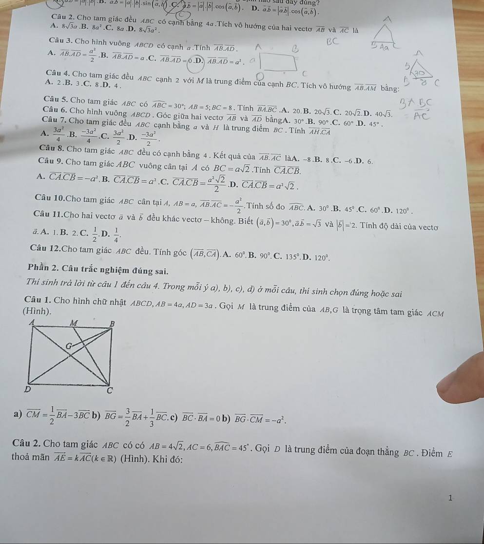 sau day đúng?
|a|· |b| a.b=|a|.|b|.sin (a,b).C.)overline b=|overline a|.|overline b|.cos (overline a,overline b). D. vector avector b=|vector avector b|.cos (vector a,vector b).
Câu 2. Cho tam giác đều ABC có cạnh bằng 4#.Tích vô hướng của hai vectơ
A. 8sqrt(3)a.B.8a^2.C. 8a.D. 8sqrt(3)a^2. overline AB và overline AC là
Câu 3. Cho hình vuông ABCD có cạnh a .Tính overline ABoverline AD.
A. overline AB.overline AD= a^2/2  .B. overline AB.overline AD=a .C. overline AB.overline AD=0 .D. overline AB.overline AD=a^2
Câu 4. Cho tam giác đều ABC cạnh 2 với M là trung điểm của cạnh BC. Tích vô hướng overline AB.overline AM bằng:
A. 2.B. 3.C. 8.D. 4 .
Câu 5. Cho tam giác ABC có widehat ABC=30°;AB=5;BC=8. Tính overline BA.overline BC.A. 20 B. 20sqrt(3).C. 20sqrt(2).D.40sqrt(3).
Câu 6. Cho hình vuông ABCD . Góc giữa hai vectơ overline AB và vector AD bằngA. 30° 90°.C 2 60°
Câu 7. Cho tam giác đều ABC cạnh bằng a và H là trung điểm BC . Tính .B. overline AH.overline CA .D. 45°.
A.  3a^2/4 .B.  (-3a^2)/4 .C.  3a^2/2  .D.  (-3a^2)/2 .
Câu 8. Cho tam giác ABC đều có cạnh bằng 4 . Kết quả của overline AB.overline AC làA. -8 .B. 8 .C. -6.D. 6.
Câu 9. Cho tam giác ABC vuông cân tại A có BC=asqrt(2).Tính overline CA.overline CB.
A. vector CA.vector CB=-a^2 B. overline CA.overline CB=a^2.C.overline CA.overline CB= a^2sqrt(2)/2 .D. overline CA.overline CB=a^2sqrt(2).
Câu 10.Cho tam giác ABC cân tại A, AB=a,overline AB.overline AC=- a^2/2 .Tính số đo widehat ABC. A. 30°.B. 45° .C. 60° .D. 120°.
Câu 11.Cho hai vectơ ā và . vector b đều khác vectơ - không. Biết (vector a,vector b)=30^0,vector avector b=sqrt(3) và |vector b|=2. Tính độ dài của vecto
ä. A. 1. B. 2. C.  1/2 . D.  1/4 .
Câu 12.Cho tam giác ABC đều. Tính góc (overline AB,overline CA). A. 60° B. 90° C. 135° .D. 120°.
Phần 2. Câu trắc nghiệm đúng sai.
Thí sinh trả lời từ câu 1 đến câu 4. Trong mỗi ý a), b), c), d) ở mỗi câu, thí sinh chọn đúng hoặc sai
Câu 1. Cho hình chữ nhật ABCD, AB=4a,AD=3a.  Gọi M là trung điểm của AB,G là trọng tâm tam giác ACM
(Hình).
a) overline CM= 1/2 overline BA-3overline BC b) overline BG= 3/2 overline BA+ 1/3 overline BC. c) overline BC· overline BA=0 b) vector BG· vector CM=-a^2.
Câu 2. Cho tam giác ABC có có AB=4sqrt(2),AC=6,widehat BAC=45°. Gọi D là trung điểm của đoạn thắng BC . Điểm E
thoả mãn vector AE=kvector AC(k∈ R) (Hình). Khi đó:
1