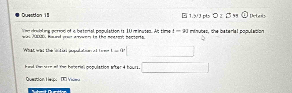 つ 2 98 1 Details 
The doubling period of a baterial population is 10 minutes. At time t=90 minutes, the baterial population 
was 70000. Round your answers to the nearest bacteria. 
What was the initial population at time t=0 □ 
Find the size of the baterial population after 4 hours. □ 
Question Help: Video 
Suhmit Question