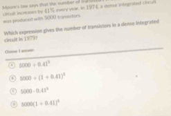 Moone's law says that the number o tr ri
circult increases by 41% every year. In 1974, a deme integrated circun
was peoduced with 5000 transistors
Which expression gives the number of transistors in a dense integrated
circuit in 1979?
Chouse I answer
a 5000+0.41^3 . 5000+(1+0.41)^5
i 5000· 0.41^3
5000(1+0.41)^4