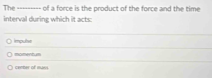 The _........ of a force is the product of the force and the time
interval during which it acts:
impulse
momentum
center of mass