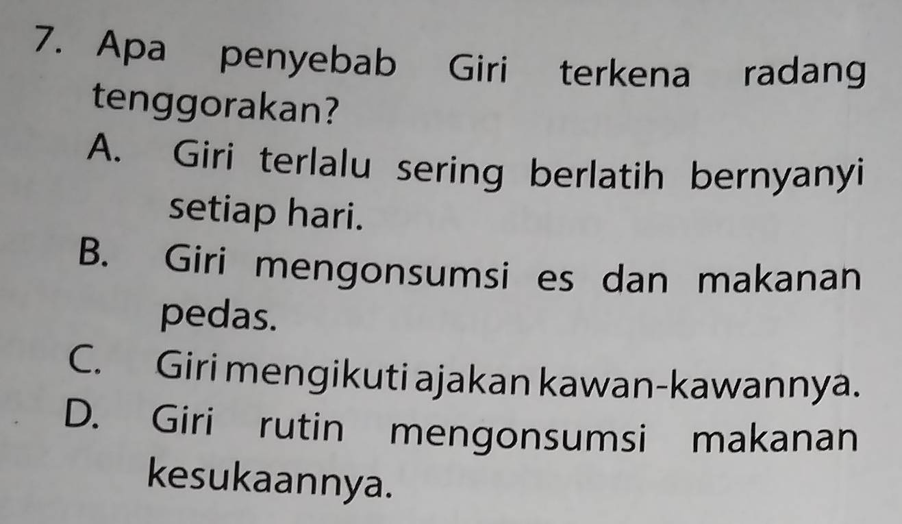 Apa penyebab Giri terkena radang
tenggorakan?
A. Giri terlalu sering berlatih bernyanyi
setiap hari.
B. Giri mengonsumsi es dan makanan
pedas.
C. Giri mengikuti ajakan kawan-kawannya.
D. Giri rutin mengonsumsi makanan
kesukaannya.