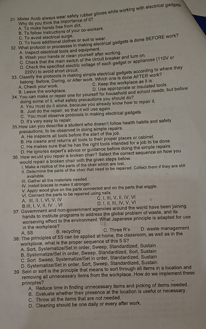 Mister Acob always wear safety rubber gloves while working with electrical gadget
Why do you think the importance of it?
A. To make hands free from dirt.
B. To follow instructions of your co-workers
C. To avoid electrical surge.
D. To have additional clothes or suit to wear.
32. What protocol or processes in making electrical gadgets is done BEFORE work?
A. Inspect electrical tools and equipment.
B. Wash your hands or clean yourself after working.
C. Check that the main switch of the circuit breaker and turn on.
D. Check the specified electric vollage of each gadget or appliances (110V or
220V) to avoid short circuit.
33. Classify the protocols in making simple electrical gadgets according to where they
belong: Before, During, or After work. Which one is done AFTER work?
A. Check your work. C. Keep the workplace as it is
B. Leave the workplace. D. Use appropriate or insulated tools.
34. You can make or repair one for yourself for household and school needs, but before
doing some of it, what safety precautions you should do?
A. You must do it alone, because you already know how to repair it.
B. Just do the repair, so that it will use again.
C. You must observe protocols in making electrical gadgets.
D. It's very easy to repair.
35.How can you describe a student who doesn't follow health habits and safety
precautions, to be observed in doing simple repairs.
A. He inspects all tools before the start of the job,
B. He cleans and returns all tools to their proper places or cabinet.
C. He makes sure that he has the right tools intended for a job to be done
D. He ignores expert's advice or guidance before doing the simple repairs.
36. How would you repair a broken chair? Select the correct sequence on how you
would repair a broken chair with the given steps below.
l. Make a replica of the parts of the chair which are lost.
II. Determine the parts of the chair that need to be repaired. Collect them if they are still
available.
III. Gather all the materials needed.
IV. Install braces to make it stronger.
V. Apply wood glue on the parts connected and on the parts that wiggle.
VI. Connect the parts to be repaired using nails.
A. III,II, I,ⅥI, V, Ⅳ C.I, ⅢI,V, I, IV, VI
B.III, I, V, II, IV , ⅥI D. I, II, III,IV, V, VI
37. Government and non-government agencies around the world have been joining
hands to institute programs to address the global problem of waste, and its
worsening effect to the environment. What Japanese principle is adapted for use
in the workplace?
A. 5S B. recycling C. Three R's D. waste management
38. The principles of 5S can be applied at home, the classroom, as well as in the
workplace, what is the proper sequence of this 5 S?
A. Sort, Systematize/Set in order, Sweep, Standardized, Sustain
B. Systematize/Set in order, Sweep, Standardized, Sort, Sustain
C. Sort. Sweep, Systematize/Set in order, Standardized, Sustain
D. Systematize/Set in order, Sort, Sweep, Standardized, Sustain
39. Seir or sort is the principle that means to sort through all items in a location and
removing all unnecessary items from the workplace. How do we implement these
princples?
A. Reduce time in finding unnecessary items and picking of items needed.
B. Evaluate whether their presence at the location is useful or necessary.
C. Throw all the items that are not needed.
D. Cleaning should be one daily or every after work.