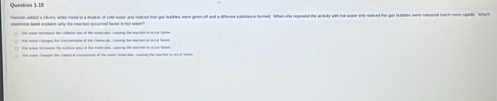 Hannah added a silvery white meal to a beaker of cold water and neticed that gas bubbles were given off and a different substance formed. When she repeated the activity with hot waer she noticed the gas bubbles were released much more rapitly. Which
sasement best explaina why the reaction occurred faster in hot water?
kot water incoases the collision one of the molecules, causing the eeaction to occur bate
Hot wotor changes the concnation of the chomicals, casing the reaction is actur taster
Hor waser incrsases the surtace ewa of the mulecules, causing the sacion to occur faster.
Hot woser c haspes the chemocal compemton of the water indlecules. Lausing the maction to occur fasser