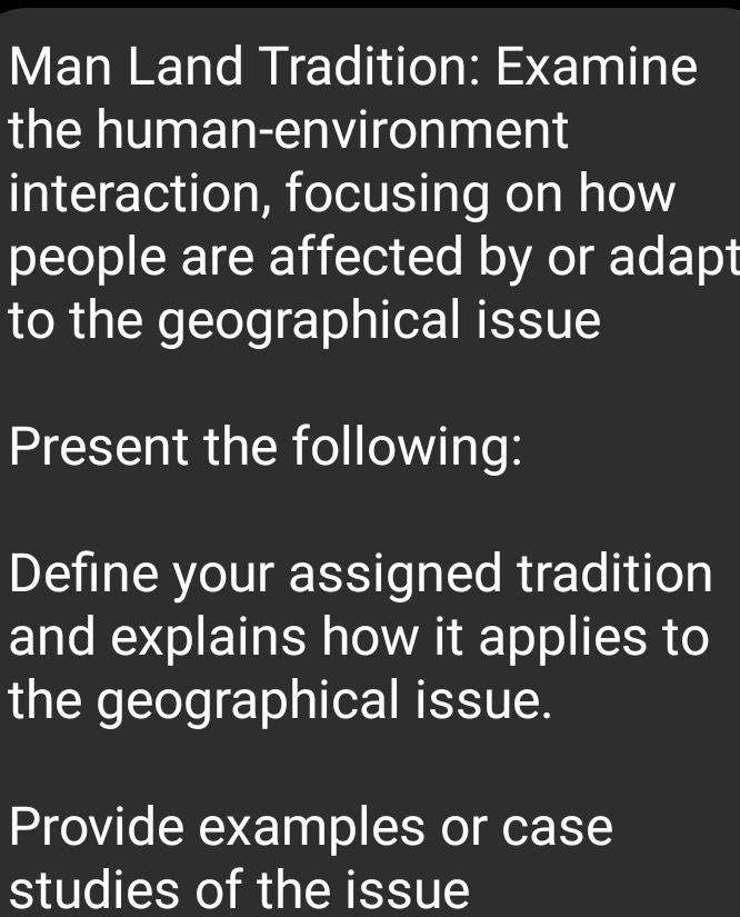 Man Land Tradition: Examine 
the human-environment 
interaction, focusing on how 
people are affected by or adapt 
to the geographical issue 
Present the following: 
Define your assigned tradition 
and explains how it applies to 
the geographical issue. 
Provide examples or case 
studies of the issue