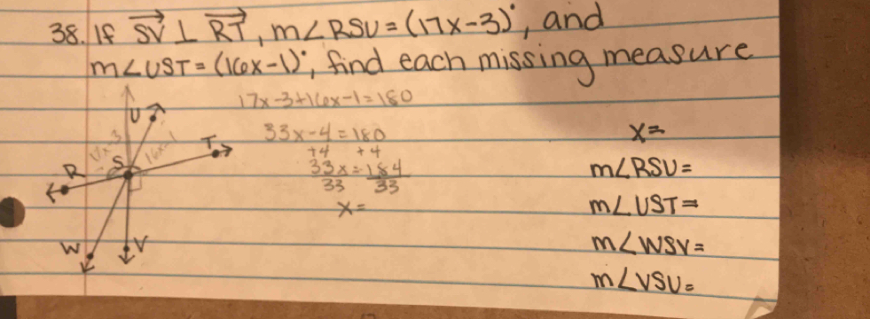 If vector SV⊥ vector RT, m∠ RSV=(17x-3)^circ  , and
m∠ UST=(16x-1) , find each missing measure
17x-3+16x-1=180
R s 16x° T 33x-4=180
x=
 33x/33 = 184/33 
m∠ RSU=
x=
m∠ UST=
W Y
m∠ WSV=
v
m∠ VSV=