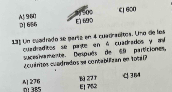 A) 960 nJ 900 C) 600
D) 666 E) 690
13) Un cuadrado se parte en 4 cuadraditos. Uno de los
cuadraditos se parte en 4 cuadrados y así
sucesivamente. Después de 69 particiones,
¿cuántos cuadrados se contabilizan en total?
A) 276 B 277 C) 384
D) 385 E) 762