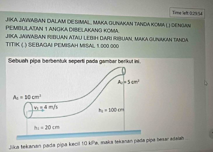 Time left 0:29:54
JIKA JAWABAN DALAM DESIMAL, MAKA GUNAKAN TANDA KOMA (,) DENGAN
PEMBULATAN 1 ANGKA DIBELAKANG KOMA.
JIKA JAWABAN RIBUAN ATAU LEBIH DARI RIBUAN, MAKA GUNAKAN TANDA
TITIK (.) SEBAGAI PEMISAH MISAL 1.000.000
Sebuah pipa berbentuk seperti pada gambar berikut ini.
Jika tekanan pada pipa kecil 10 kPa, maka tekanan pada pipa besar adalah ...