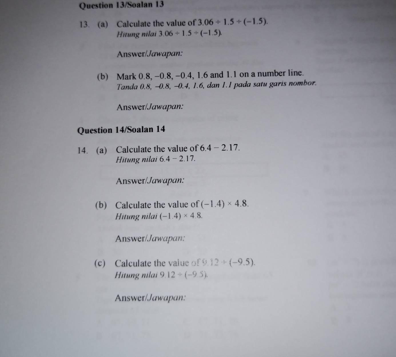 Question 13/Soalan 13 
13. (a) Calculate the value of 3.06/ 1.5/ (-1.5). 
Hitung nilai 3.06/ 1.5/ (-1.5). 
Answer/Jawapan: 
(b) Mark 0.8, -0.8, -0.4, 1.6 and 1.1 on a number line. 
Tanda 0.8, -0.8, -0.4, 1.6, dan 1.1 pada satu garis nombor. 
Answer/Jawapan: 
Question 14/Soalan 14 
14. (a) Calculate the value of 6.4 - 2.17. 
Hitung nilai 6.4-2.17. 
Answer/Jawapan: 
(b) Calculate the value of (-1.4)* 4.8. 
Hitung nilai (-1.4)* 4.8. 
Answer/Jawapan: 
(c) Calculate the value of 9.12/ (-9.5). 
Hitung nilai 9.12/ (-9.5). 
Answer/Jawapan: