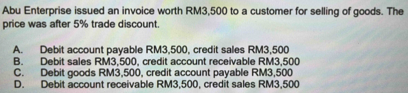 Abu Enterprise issued an invoice worth RM3,500 to a customer for selling of goods. The
price was after 5% trade discount.
A. Debit account payable RM3,500, credit sales RM3,500
B. Debit sales RM3,500, credit account receivable RM3,500
C. Debit goods RM3,500, credit account payable RM3,500
D. Debit account receivable RM3,500, credit sales RM3,500