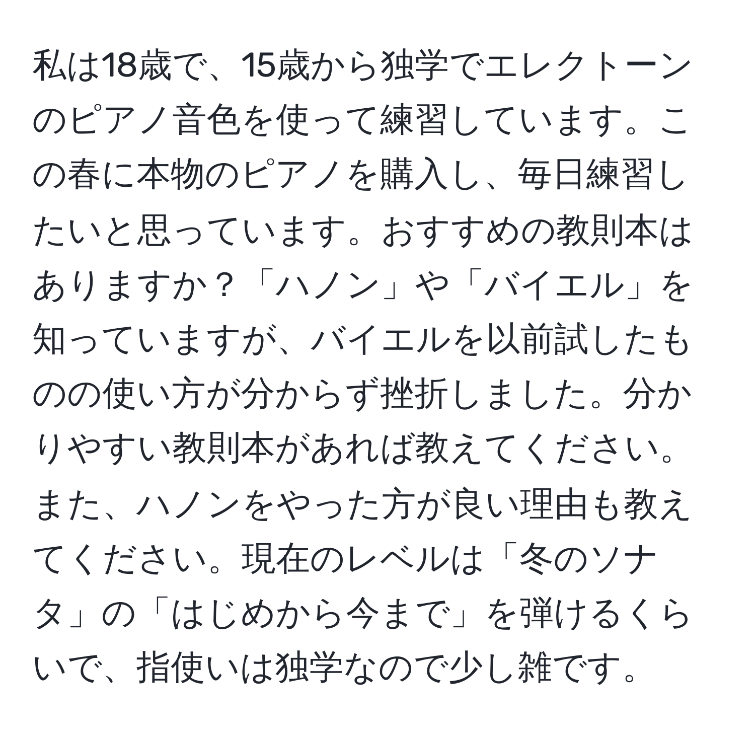 私は18歳で、15歳から独学でエレクトーンのピアノ音色を使って練習しています。この春に本物のピアノを購入し、毎日練習したいと思っています。おすすめの教則本はありますか？「ハノン」や「バイエル」を知っていますが、バイエルを以前試したものの使い方が分からず挫折しました。分かりやすい教則本があれば教えてください。また、ハノンをやった方が良い理由も教えてください。現在のレベルは「冬のソナタ」の「はじめから今まで」を弾けるくらいで、指使いは独学なので少し雑です。