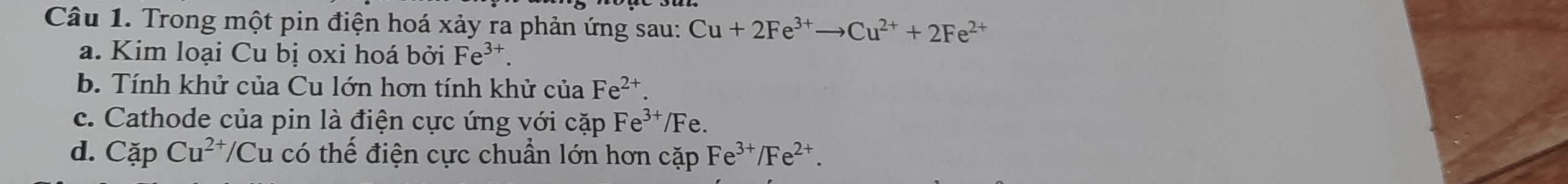 Trong một pin điện hoá xảy ra phản ứng sau: Cu+2Fe^(3+)to Cu^(2+)+2Fe^(2+)
a. Kim loại Cu bị oxi hoá bởi Fe^(3+). 
b. Tính khử của Cu lớn hơn tính khử của Fe^(2+). 
c. Cathode của pin là điện cực ứng với cặp Fe^(3+)/F e. 
d. Cặp Cu^(2+)/C u có thể điện cực chuẩn lớn hơn cặp Fe^(3+)/Fe^(2+).
