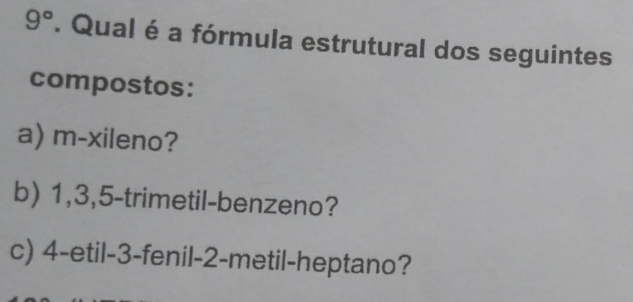 9°. Qual é a fórmula estrutural dos seguintes 
compostos: 
a) m-xileno? 
b) 1, 3, 5 -trimetil-benzeno? 
c) 4 -etil -3 -fenil -2 -metil-heptano?