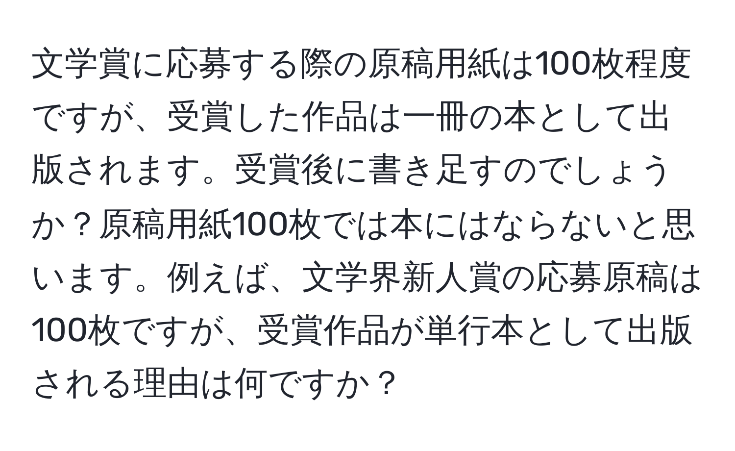 文学賞に応募する際の原稿用紙は100枚程度ですが、受賞した作品は一冊の本として出版されます。受賞後に書き足すのでしょうか？原稿用紙100枚では本にはならないと思います。例えば、文学界新人賞の応募原稿は100枚ですが、受賞作品が単行本として出版される理由は何ですか？