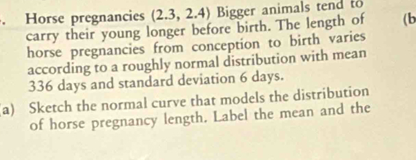 Horse pregnancies (2.3,2.4) Bigger animals tend to 
carry their young longer before birth. The length of (b 
horse pregnancies from conception to birth varies 
according to a roughly normal distribution with mean
336 days and standard deviation 6 days. 
a) Sketch the normal curve that models the distribution 
of horse pregnancy length. Label the mean and the