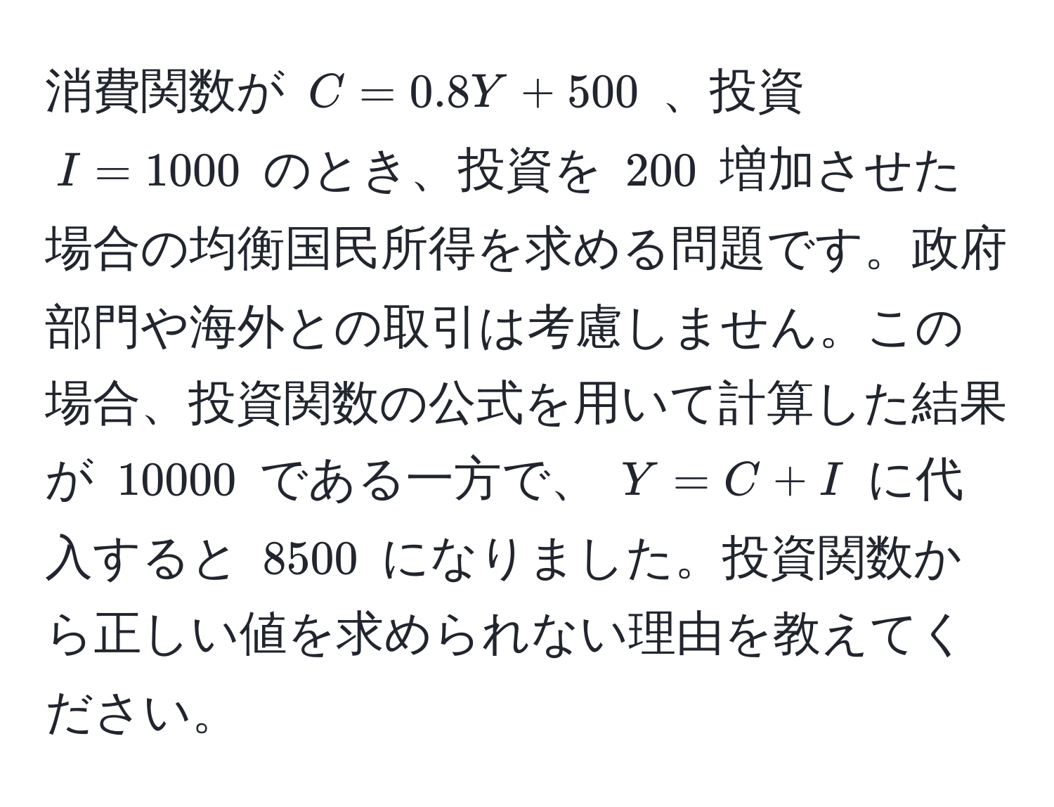 消費関数が $C = 0.8Y + 500$ 、投資 $I = 1000$ のとき、投資を $200$ 増加させた場合の均衡国民所得を求める問題です。政府部門や海外との取引は考慮しません。この場合、投資関数の公式を用いて計算した結果が $10000$ である一方で、 $Y = C + I$ に代入すると $8500$ になりました。投資関数から正しい値を求められない理由を教えてください。