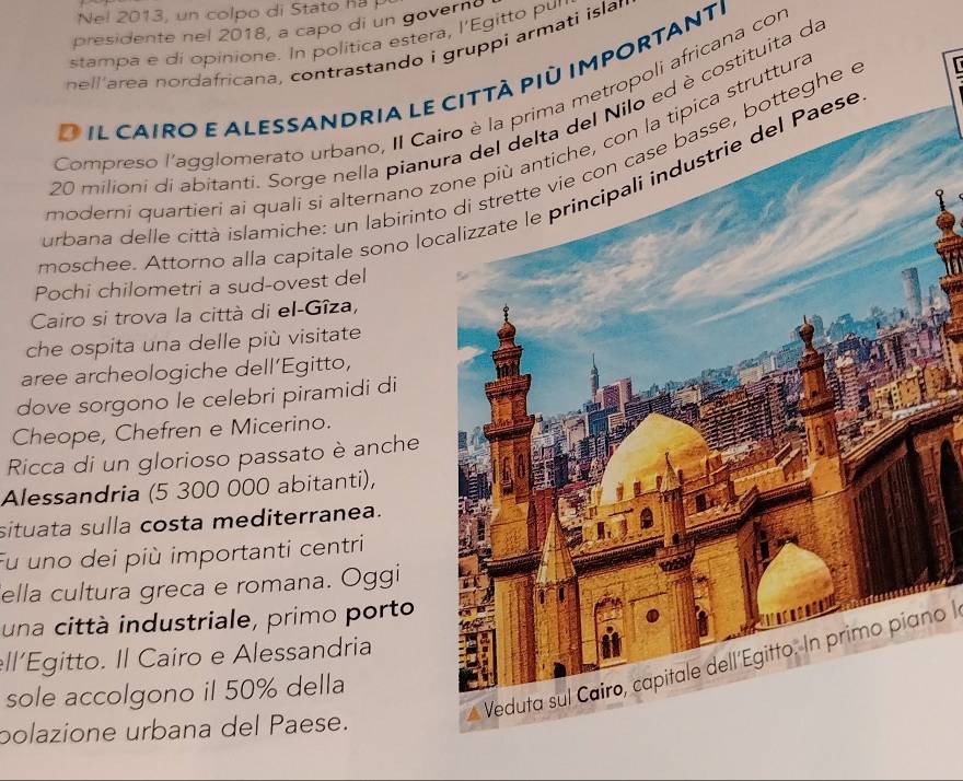 Nel 2013, un colpo di Stato h 
presidente nel 2018, a capo di un govern 
stampa e di opinione. In politica estera, l’Egitto pur 
nell area nordafricana, contrastando i gruppi armati islar 
O il cairo e alessandria le città più importante 
Compreso l'agglomerato urbano, II Cairo è la prima metropoli africana con
20 milioni di abitanti. Sorge nella pianura del delta del Nilo ed è costituita da 
moderni quartieri ai quali si alternano ù antiche, con la tipica struttura 
urbana delle città islamiche: un labirinton case basse, botteghe e 
moschee. Attorno alla capítale sono lodustrie del Paese 
Pochi chilometri a sud-ovest del 
Cairo si trova la città di el-Gîza, 
che ospita una delle più visitate 
aree archeologiche dell’Egitto, 
dove sorgono le celebri piramidi di 
Cheope, Chefren e Micerino. 
Ricca di un glorioso passato è anche 
Alessandria (5 300 000 abitanti), 
situata sulla costa mediterranea. 
Fu uno dei più importanti centri 
ella cultura greca e romana. Oggi 
una città industriale, primo porto 
ell’Egitto. Il Cairo e Alessandria 
Veduta sul Cairo, capitale dell'Egitto. In primo piano l 
sole accolgono il 50% della 
polazione urbana del Paese.