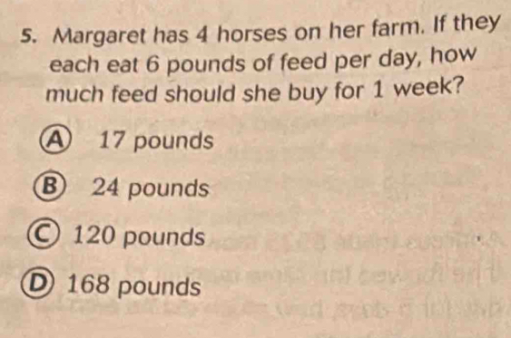 Margaret has 4 horses on her farm. If they
each eat 6 pounds of feed per day, how
much feed should she buy for 1 week?
A 17 pounds
B 24 pounds
120 pounds
D 168 pounds